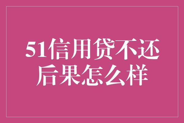 51信用贷不还后果怎么样