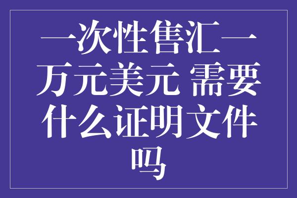 一次性售汇一万元美元 需要什么证明文件吗