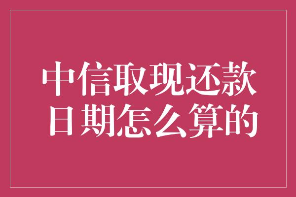 中信取现还款日期怎么算的