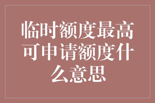 临时额度最高可申请额度什么意思