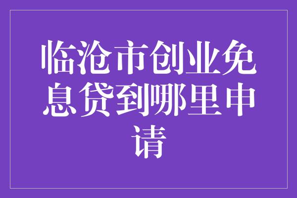 临沧市创业免息贷到哪里申请