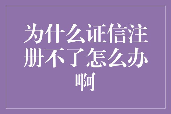 为什么证信注册不了怎么办啊