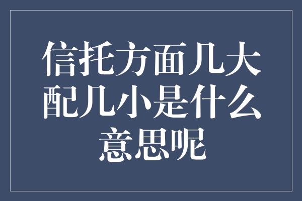 信托方面几大配几小是什么意思呢