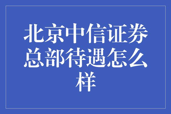 北京中信证券总部待遇怎么样