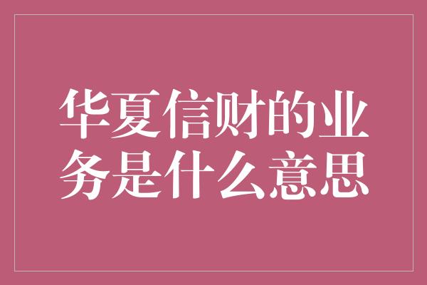 华夏信财的业务是什么意思