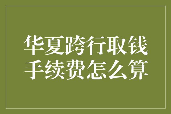 华夏跨行取钱手续费怎么算