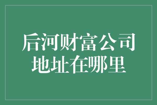 后河财富公司地址在哪里