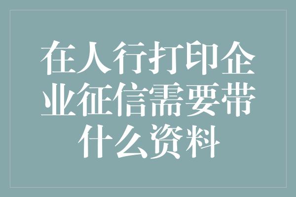 在人行打印企业征信需要带什么资料