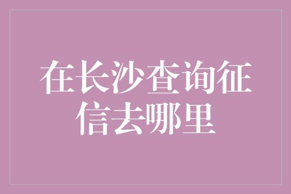 在长沙查询征信去哪里