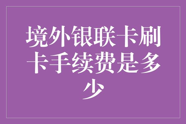 境外银联卡刷卡手续费是多少