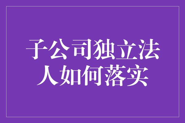 子公司独立法人如何落实