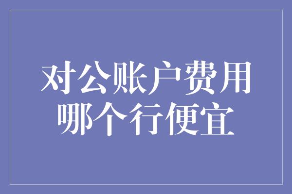 对公账户费用哪个行便宜