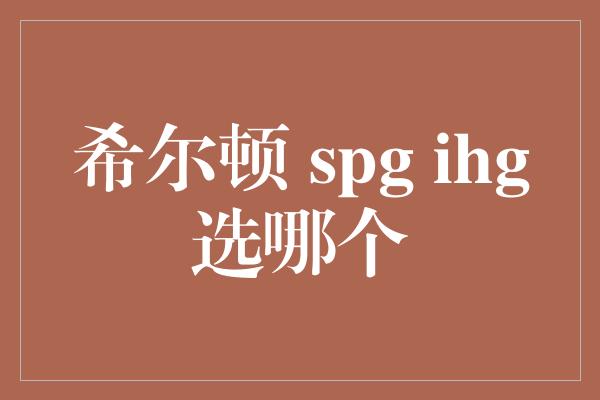 希尔顿 spg ihg选哪个