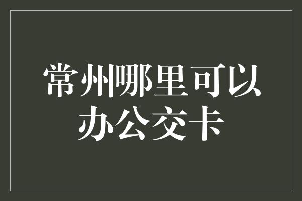 常州哪里可以办公交卡