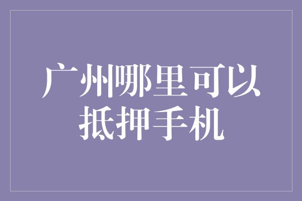 广州哪里可以抵押手机