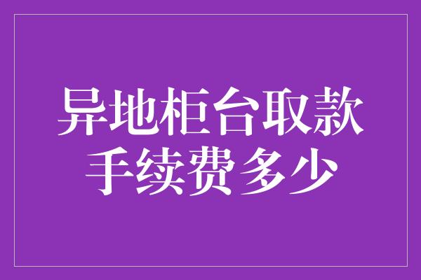 异地柜台取款手续费多少