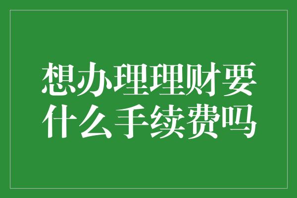 想办理理财要什么手续费吗