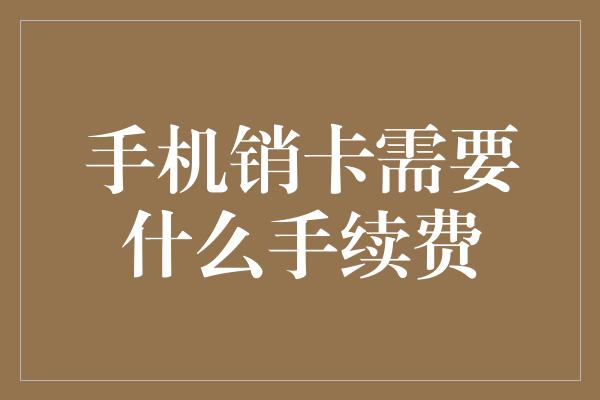 手机销卡需要什么手续费