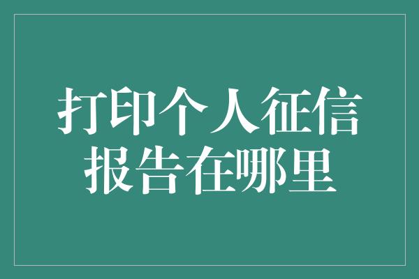 打印个人征信报告在哪里