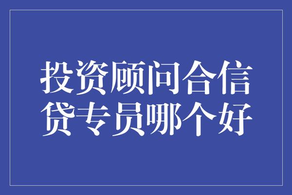 投资顾问合信贷专员哪个好