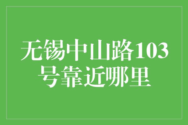 无锡中山路103号靠近哪里