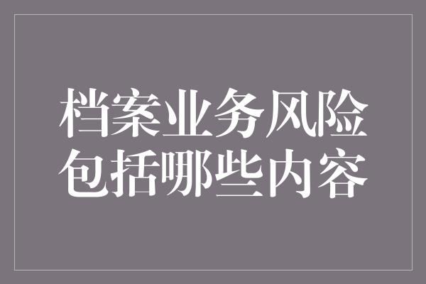 档案业务风险包括哪些内容