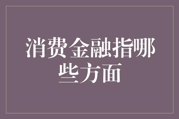 消费金融指哪些方面