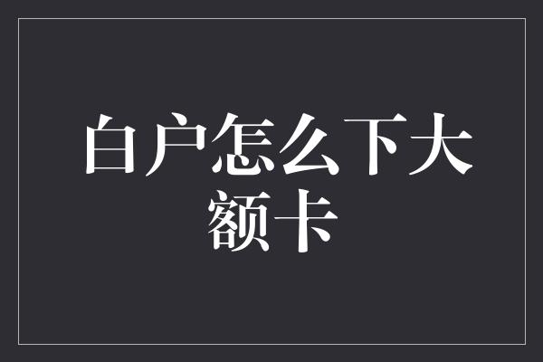 白户怎么下大额卡