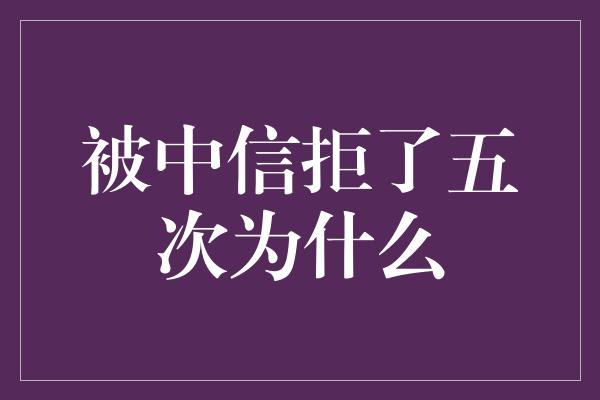 被中信拒了五次为什么