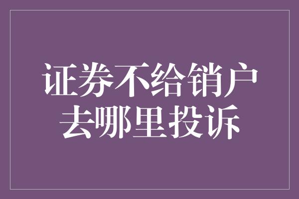 证券不给销户去哪里投诉