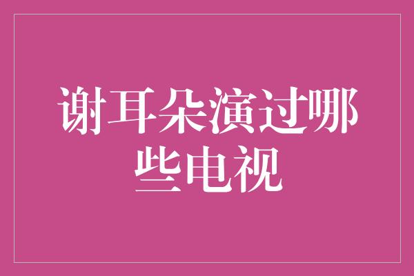 谢耳朵演过哪些电视