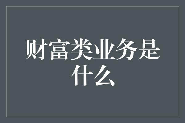 财富类业务是什么