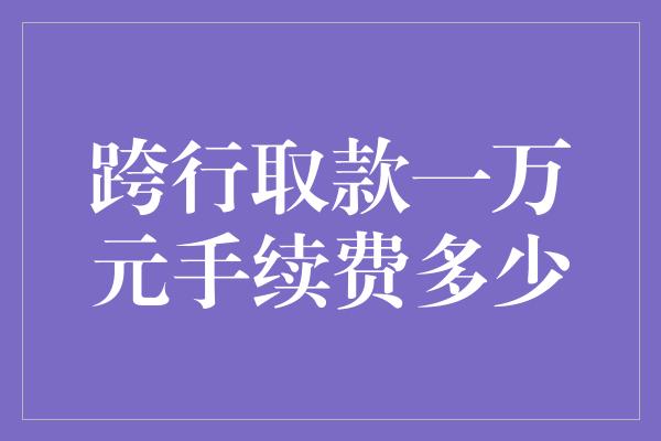 跨行取款一万元手续费多少