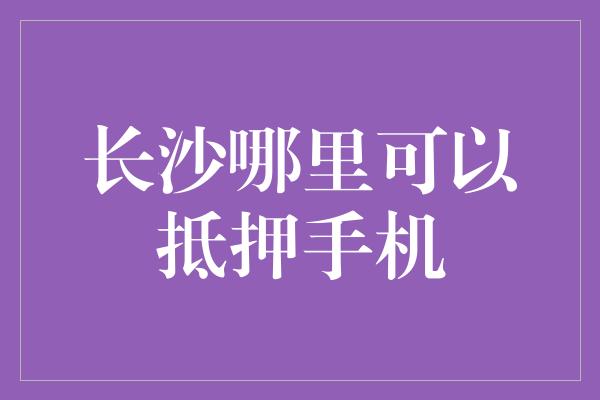 长沙哪里可以抵押手机