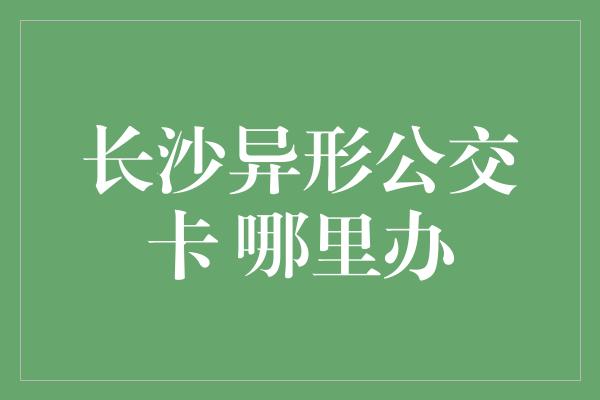 长沙异形公交卡 哪里办