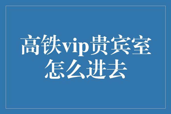 高铁vip贵宾室怎么进去